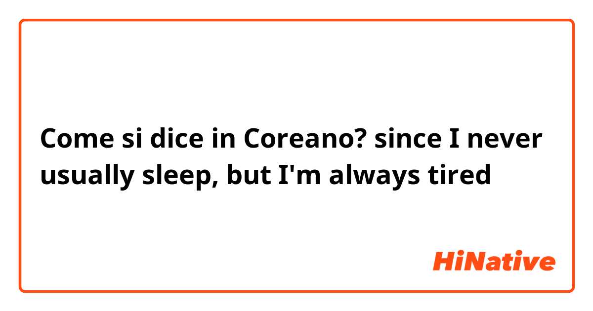 Come si dice in Coreano? since I never usually sleep, but I'm always tired 