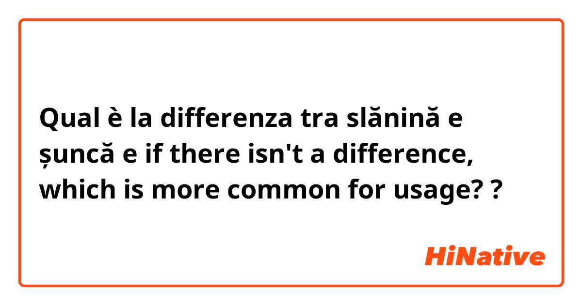 Qual è la differenza tra  slănină e șuncă e if there isn't a difference, which is more common for usage? ?