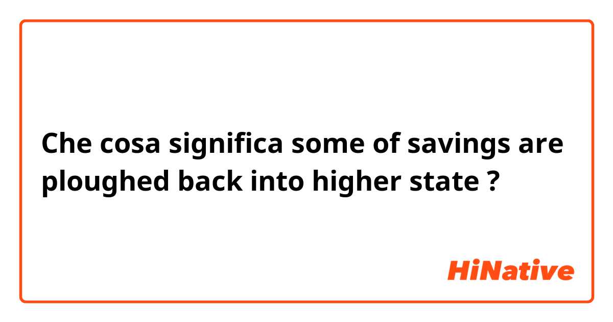 Che cosa significa some of savings are ploughed back into higher state?