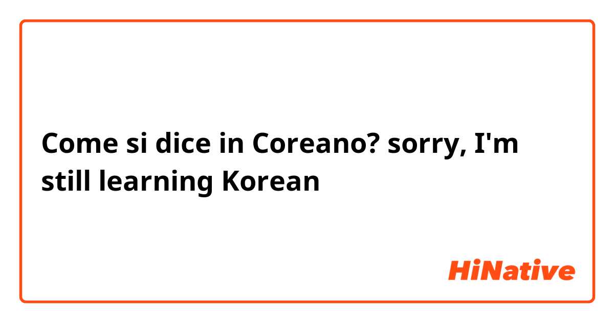 Come si dice in Coreano? sorry, I'm still learning Korean 