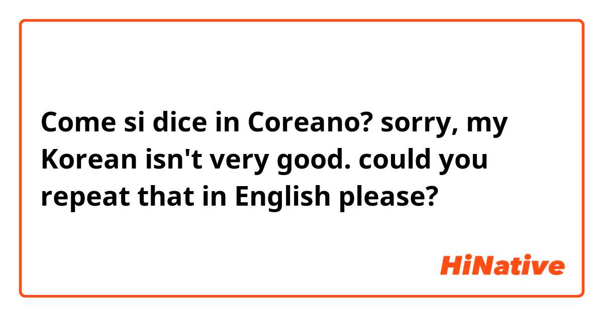 Come si dice in Coreano? sorry, my Korean isn't very good. could you repeat that in English please?