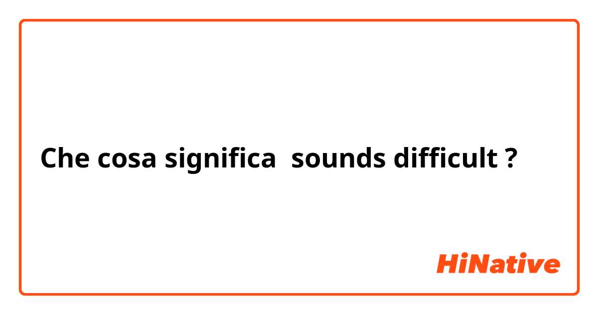 Che cosa significa sounds difficult?
