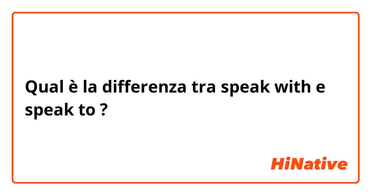 Qual è la differenza tra  speak with e speak to ?