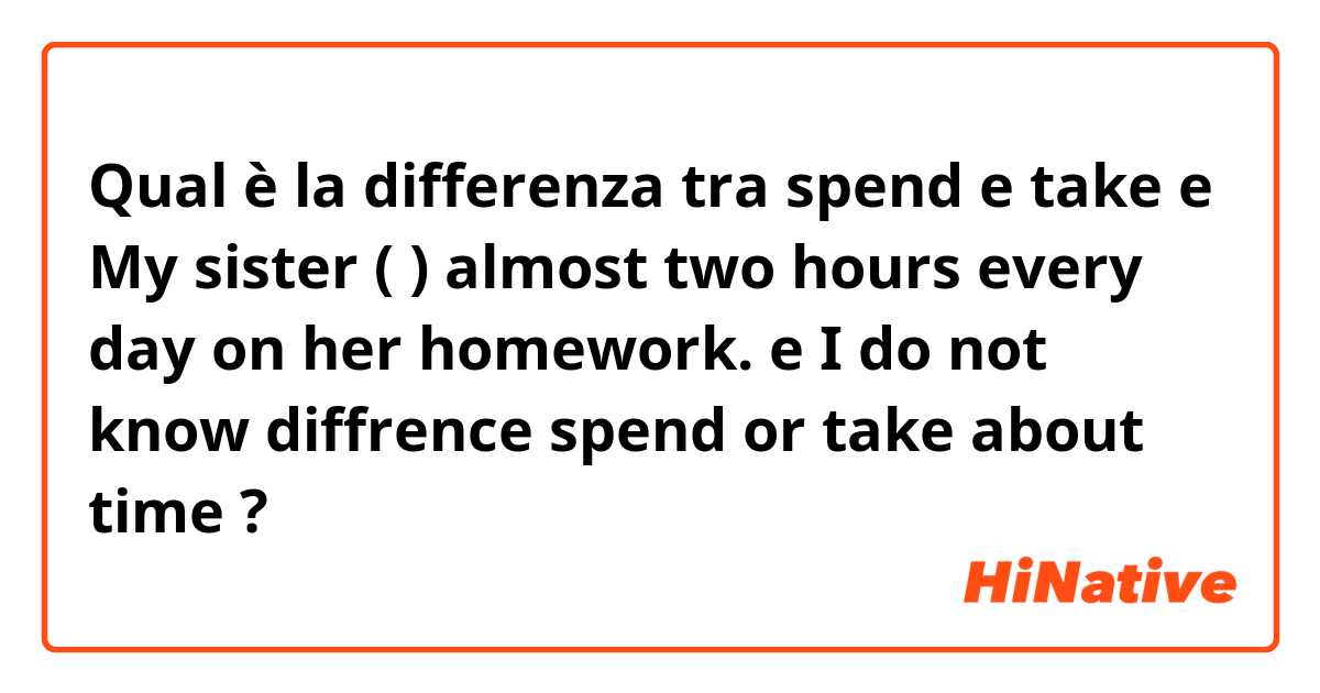 Qual è la differenza tra  spend e take e My sister (  ) almost two hours every day on her homework. e I do not know diffrence spend or take about time ?