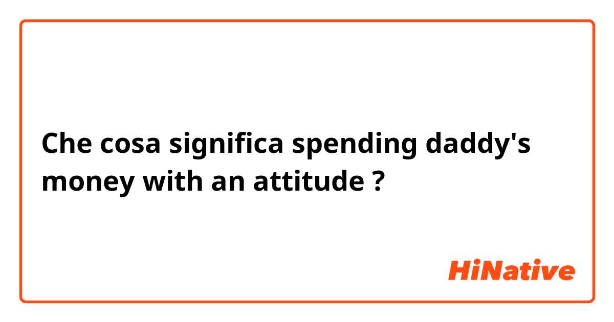 Che cosa significa spending daddy's money with an attitude?