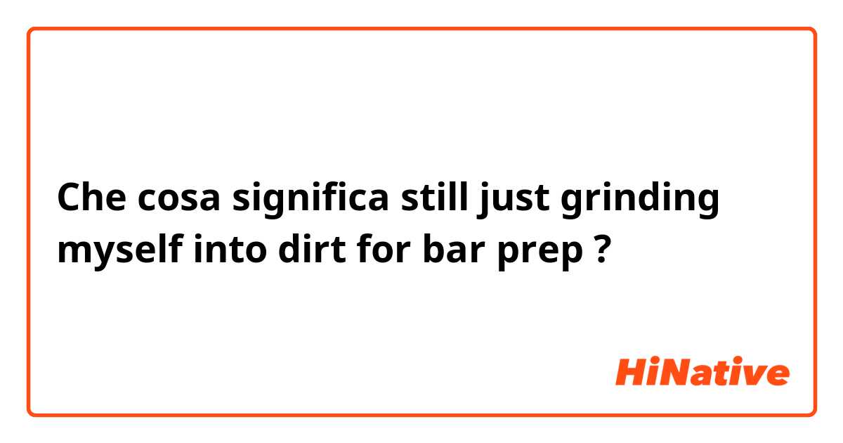 Che cosa significa still just grinding myself into dirt for bar prep?