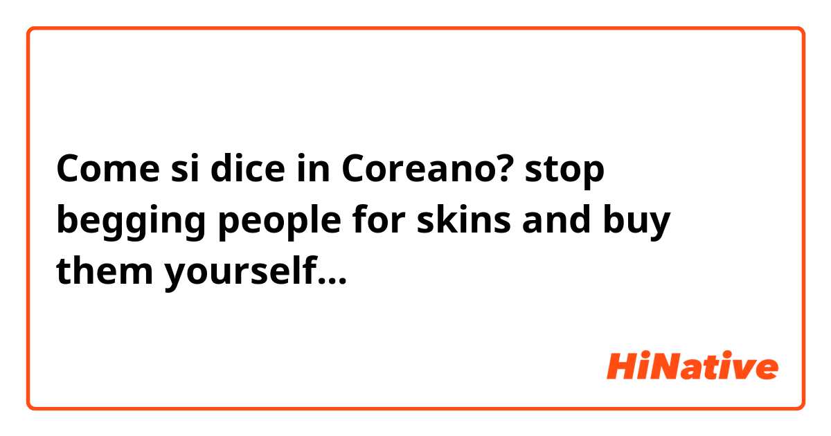Come si dice in Coreano? stop begging people for skins and buy them yourself...