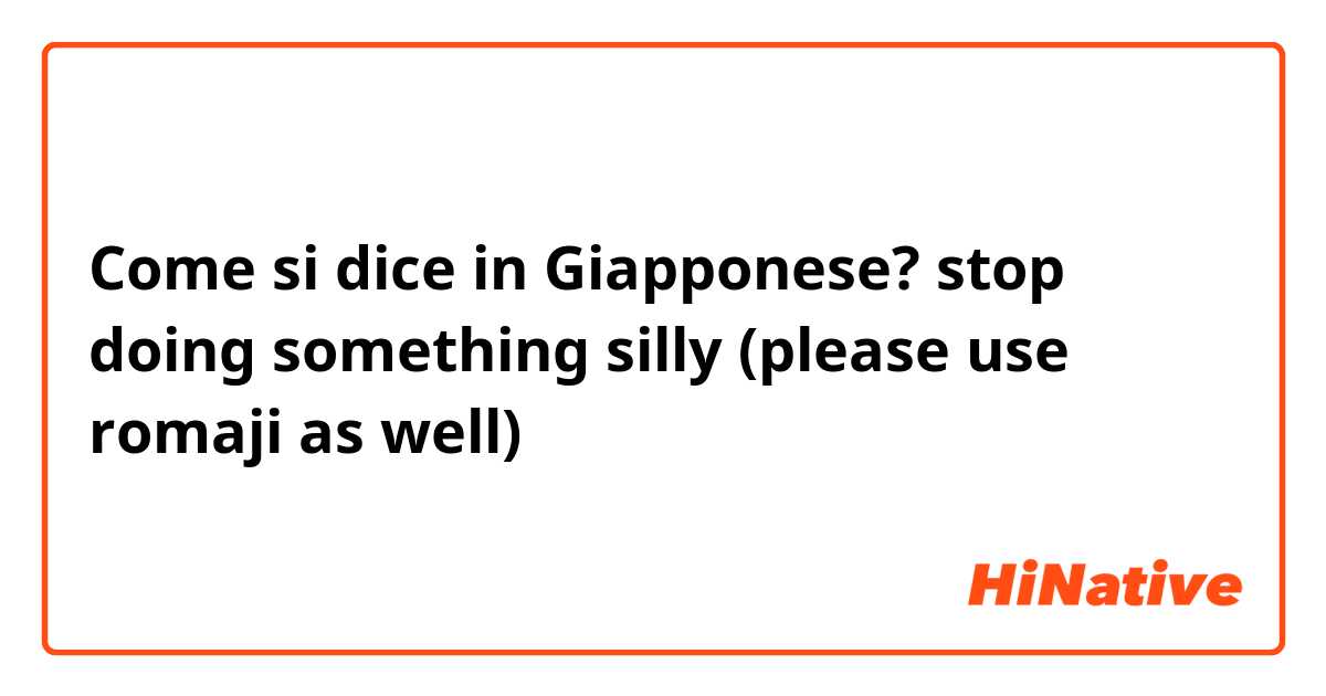 Come si dice in Giapponese? stop doing something silly (please use romaji as well)