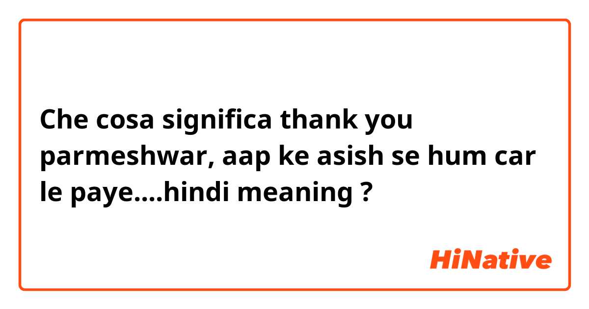 Che cosa significa thank you parmeshwar, aap ke asish se hum car le paye....hindi meaning ?