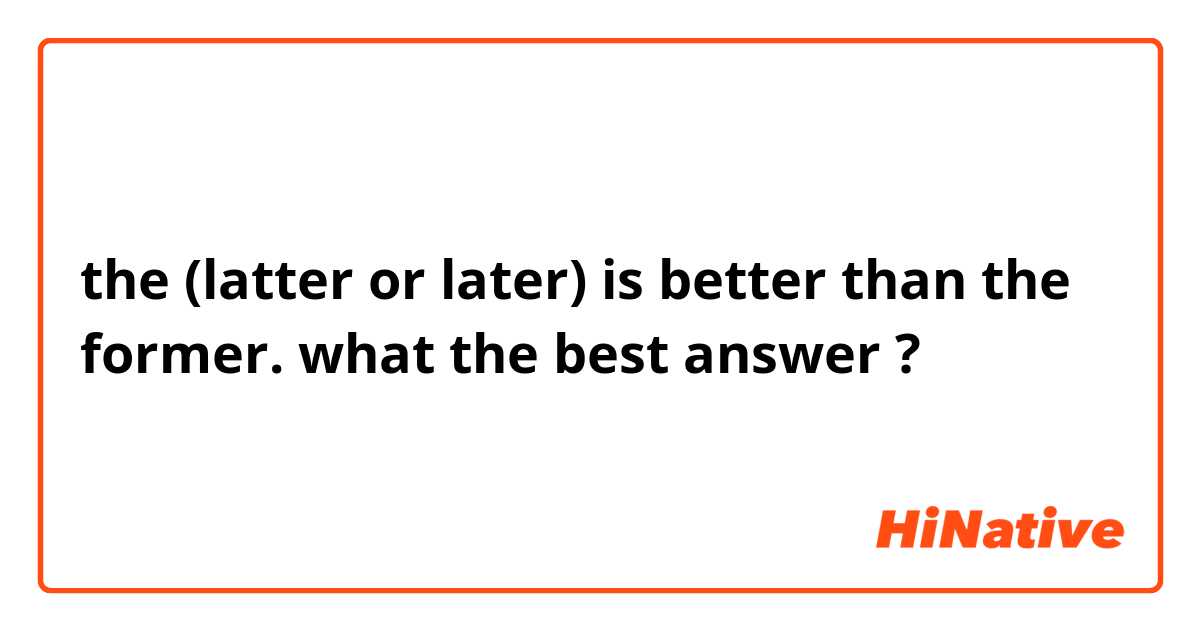 the (latter or later) is better than the former. what the best answer ?