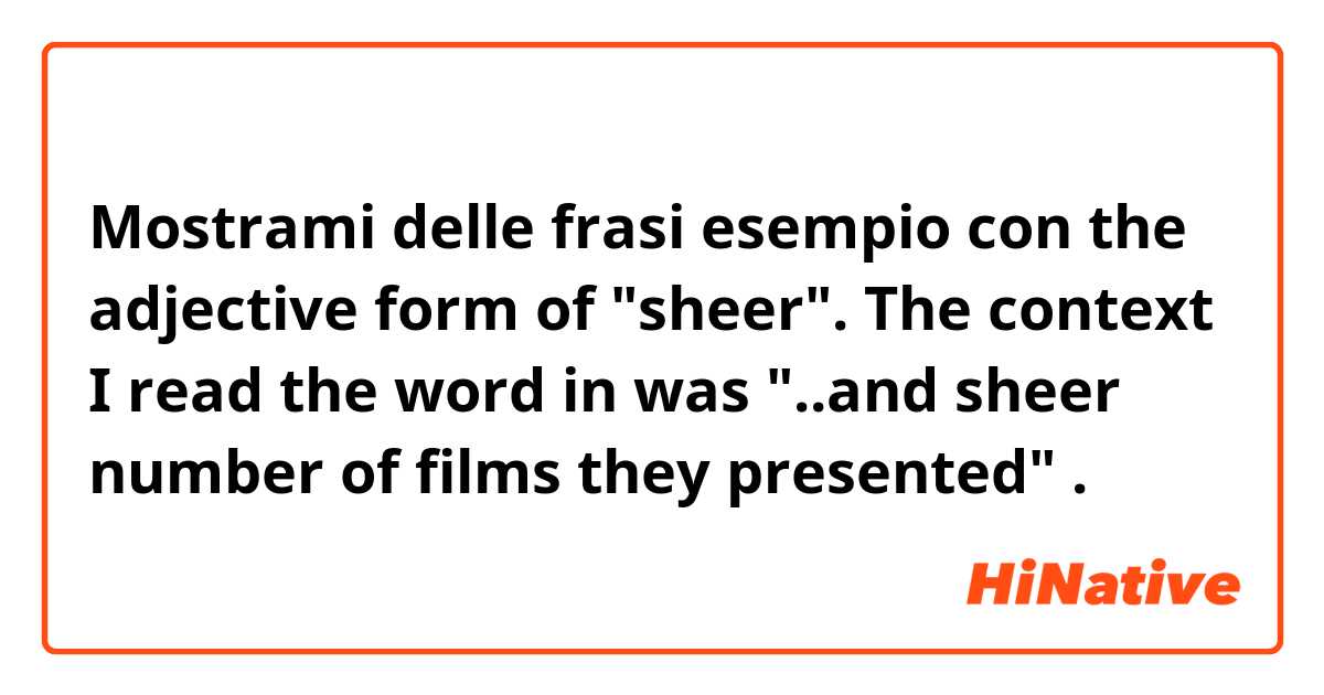 Mostrami delle frasi esempio con the adjective form of "sheer". The context I read the word in was "..and sheer number of films they presented" .