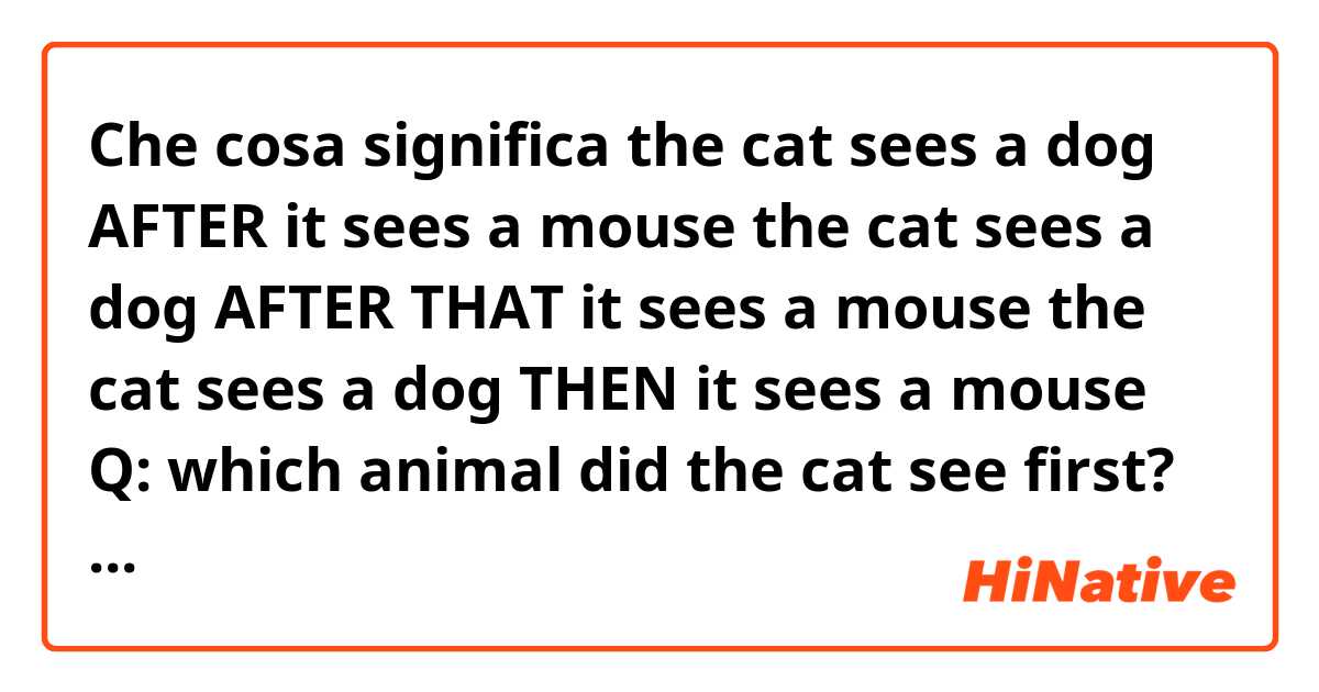 Che cosa significa the cat sees a dog AFTER it sees a mouse
the cat sees a dog AFTER THAT it sees a mouse
the cat sees a dog THEN it sees a mouse

Q: which animal did the cat see first?
?