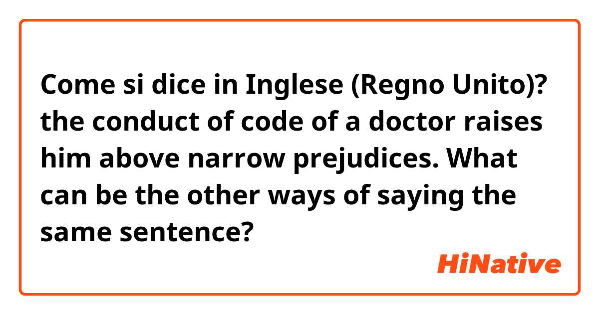 Come si dice in Inglese (Regno Unito)? the conduct of code of a doctor raises him above narrow prejudices.

What can be the other ways of saying the same sentence?