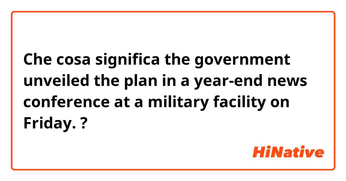 Che cosa significa the government unveiled the plan in a year-end news conference at a military facility on Friday.?