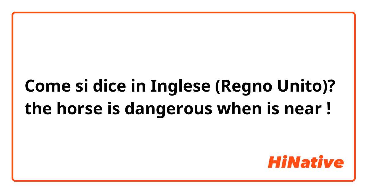Come si dice in Inglese (Regno Unito)? the horse is dangerous when is near ! 