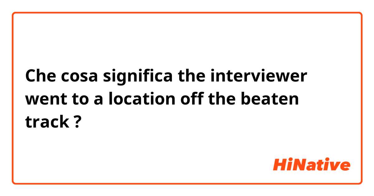 Che cosa significa the interviewer went to a location off the beaten track?