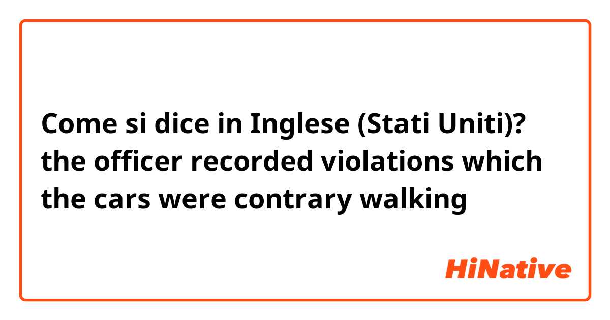 Come si dice in Inglese (Stati Uniti)? the officer recorded  violations which the cars were contrary walking
