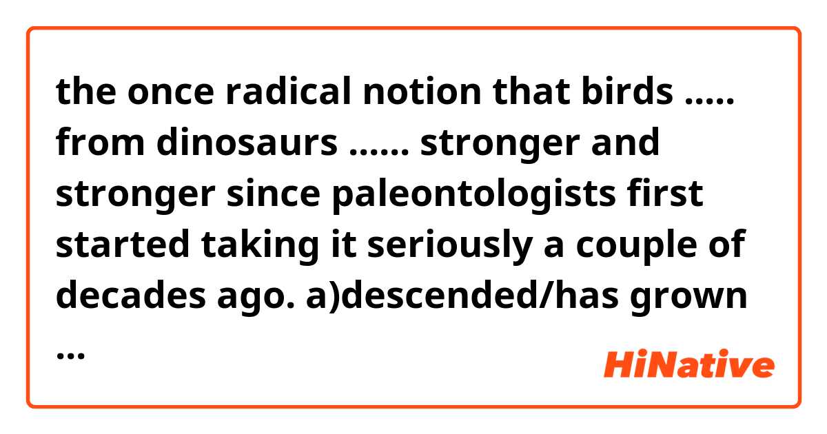 the once radical notion that birds ..... from dinosaurs ...... stronger and stronger since paleontologists first started taking it seriously a couple of decades ago.
a)descended/has grown
b)have descended/grew
c)had descended/had grown
d)descended/is grown
e)are descending/was growing
which one or ones are correct and why others not?