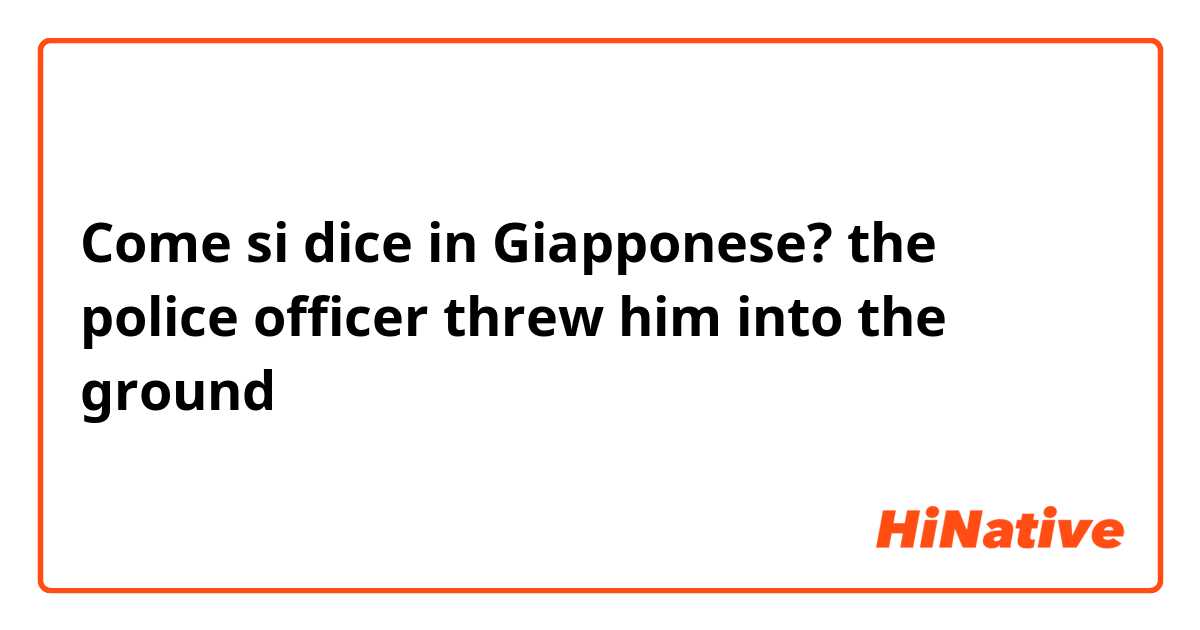 Come si dice in Giapponese? the police officer threw him into the ground