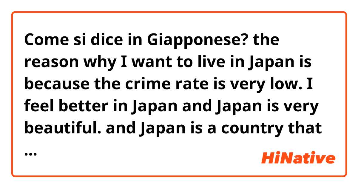 Come si dice in Giapponese? the reason  why I want to live in Japan is because the crime rate is very low. I feel better in Japan and Japan is very beautiful. and Japan is a country that I love.