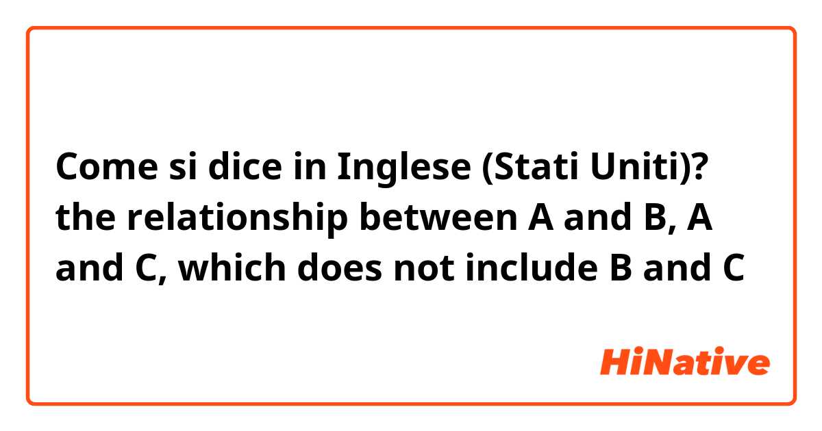 Come si dice in Inglese (Stati Uniti)? the relationship between A and B, A and C, which does not include B and C