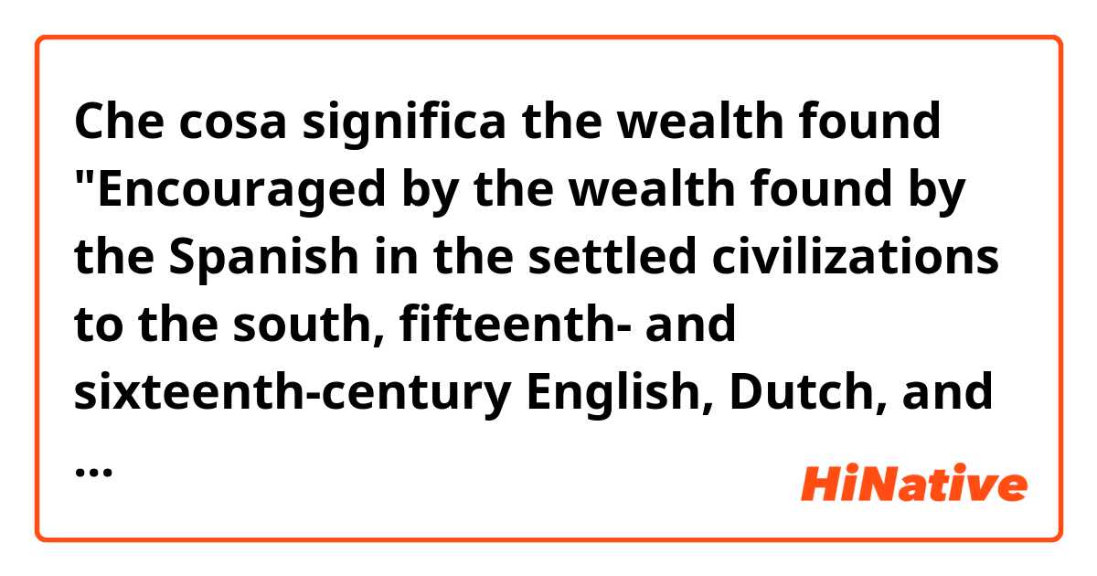 Che cosa significa the wealth found

"Encouraged by the wealth found by the Spanish in the settled civilizations to the south, fifteenth- and sixteenth-century English, Dutch, and French explorers expected to discover the same in North America." ?