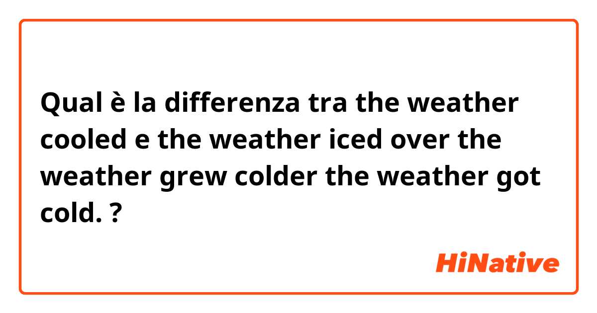 Qual è la differenza tra  the weather cooled e the weather iced over

the weather grew colder

the weather got cold. ?