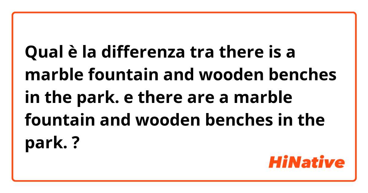 Qual è la differenza tra  there is a marble fountain and wooden benches in the park. e there are a marble fountain and wooden benches in the park. ?