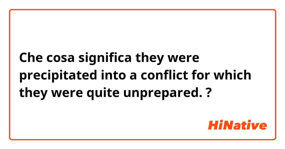 Che cosa significa they were precipitated into a conflict for which they were quite unprepared.?