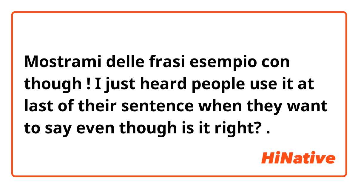 Mostrami delle frasi esempio con though ! I just heard people use it at last of their sentence when they want to say even though is it right? .