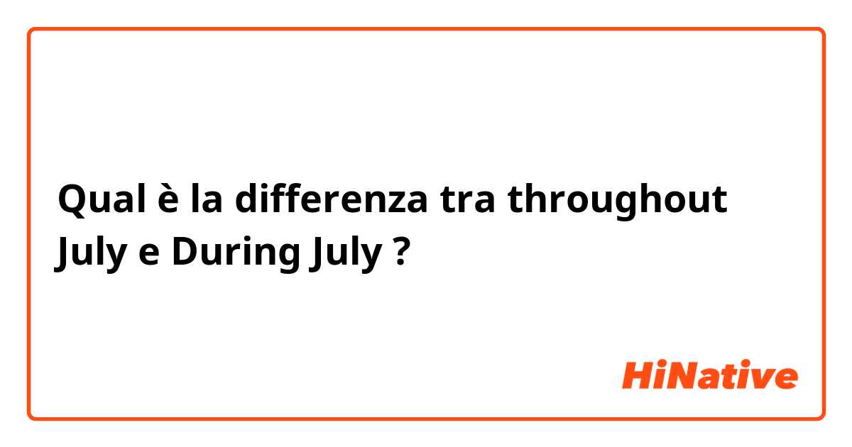 Qual è la differenza tra  throughout  July  e During July  ?