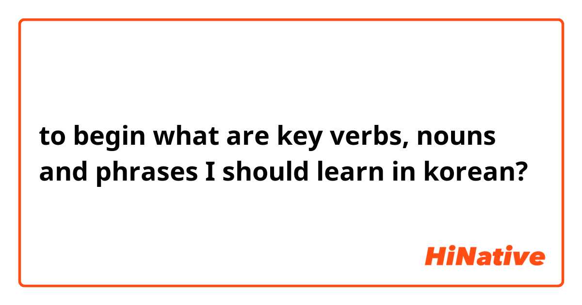 to begin what are key verbs, nouns and phrases I should learn in korean?