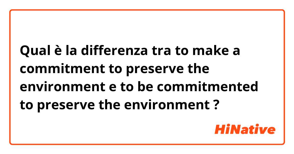 Qual è la differenza tra  to make a commitment to preserve the environment e to be commitmented to preserve the environment ?