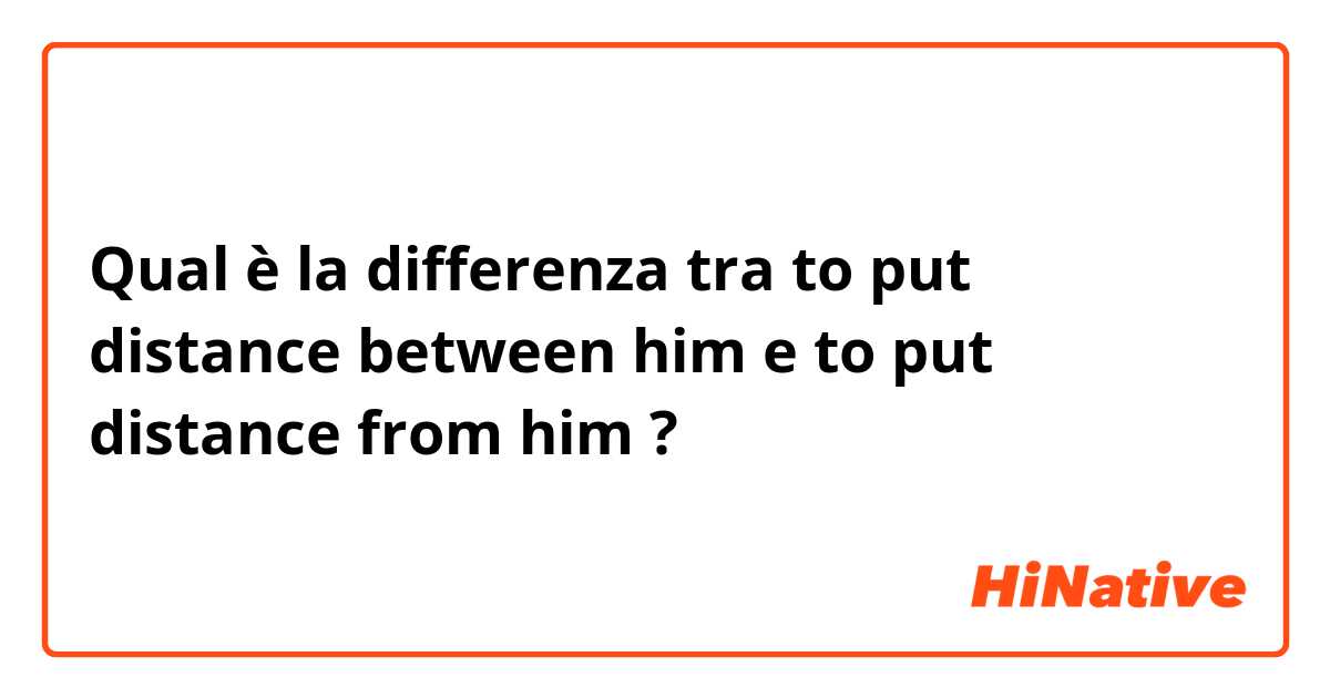 Qual è la differenza tra  to put distance between him e to put distance from him ?