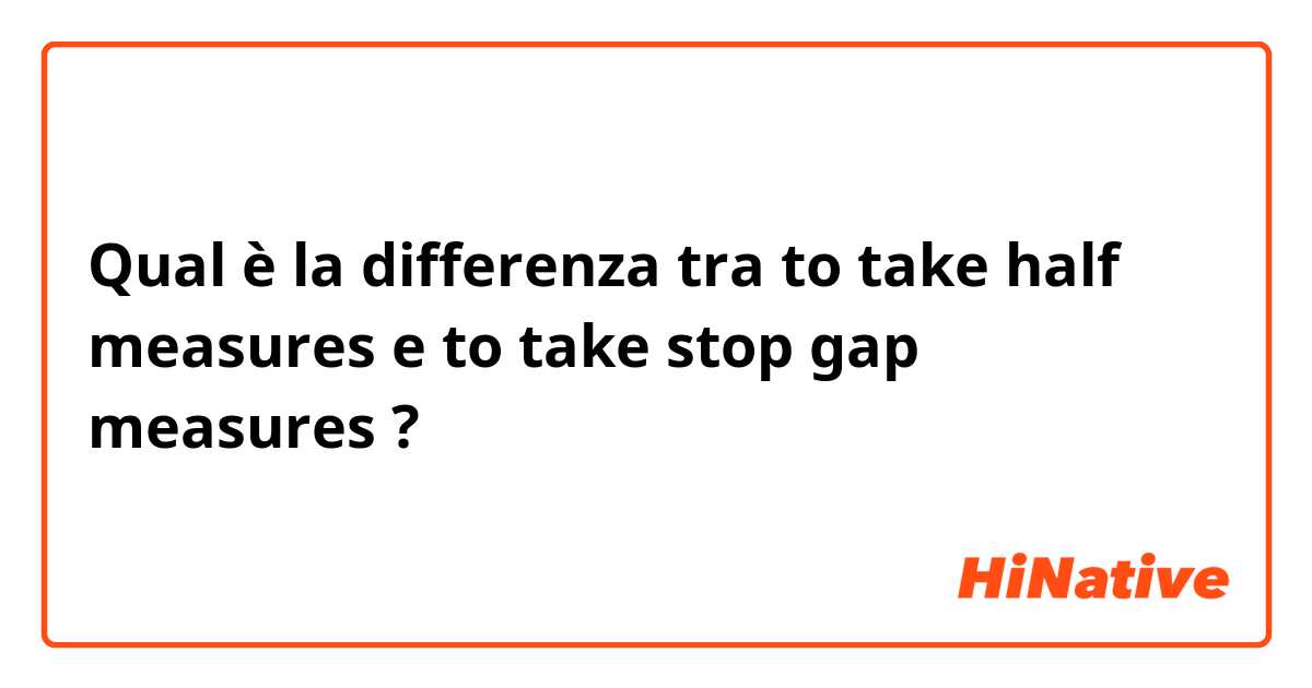 Qual è la differenza tra  to take half measures e to take stop gap measures ?