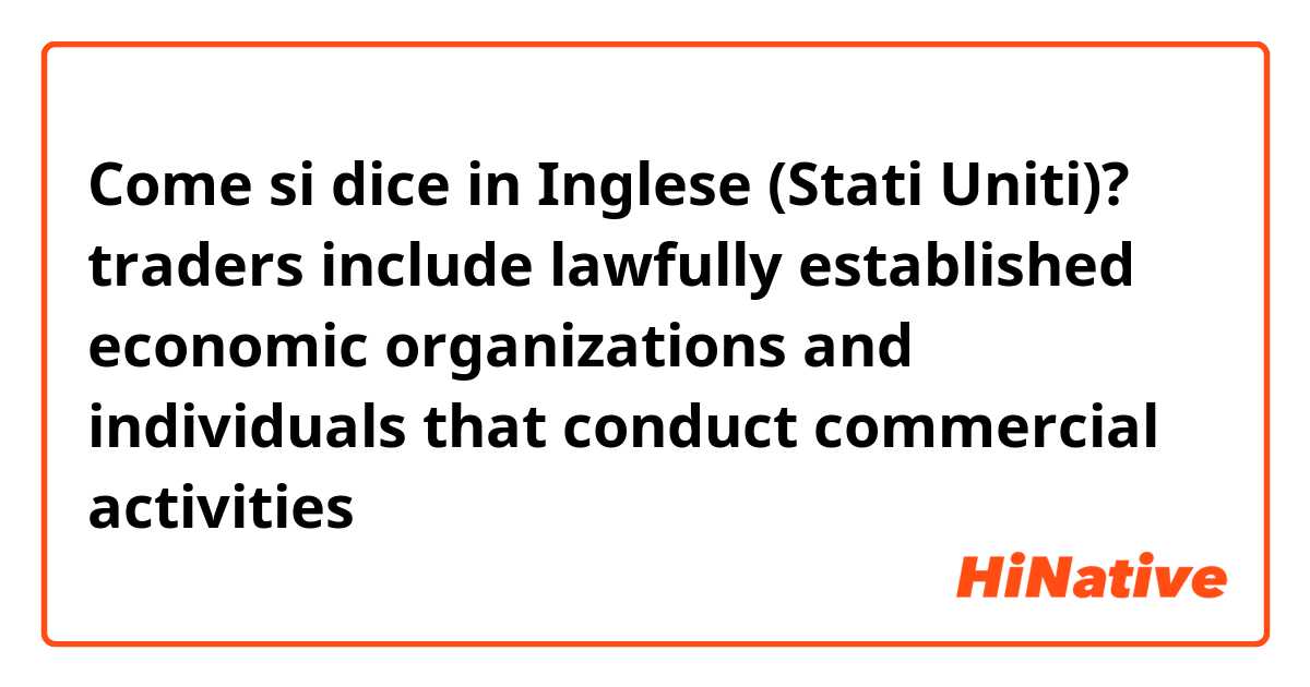 Come si dice in Inglese (Stati Uniti)? traders include lawfully established economic organizations and individuals that conduct commercial activities