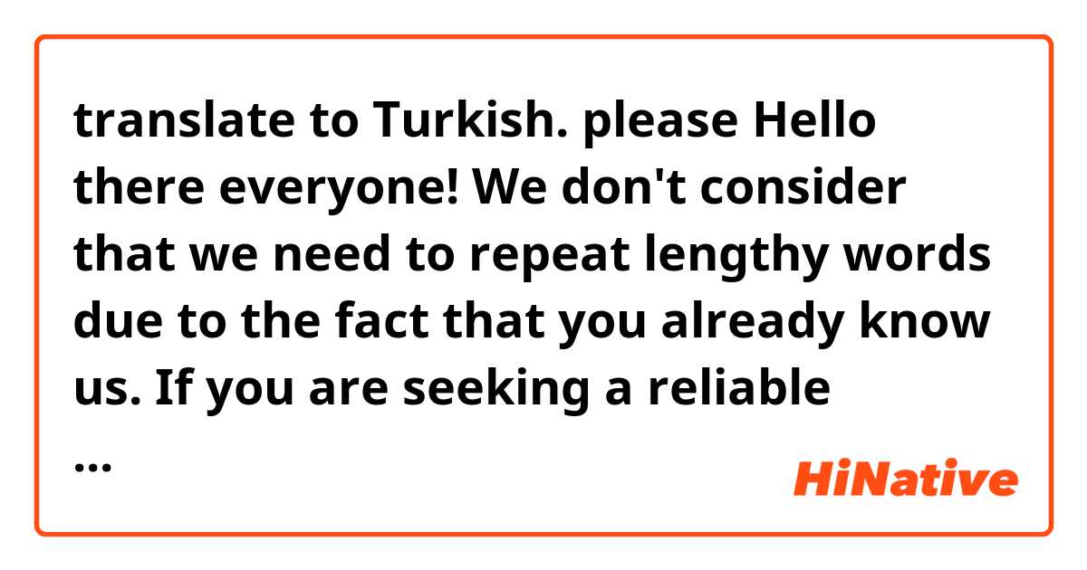 translate to Turkish. please 
Hello there everyone! We don't consider that we need to repeat lengthy words due to the fact that you already know us. If you are seeking a reliable computer service centre representative,Then Contact us, in the only word, We are better than all the so called experts, so you can trust that your electronic devices will be in capable hands. Our guess is that there are very few experts left who took training abroad like ours in the city where you live