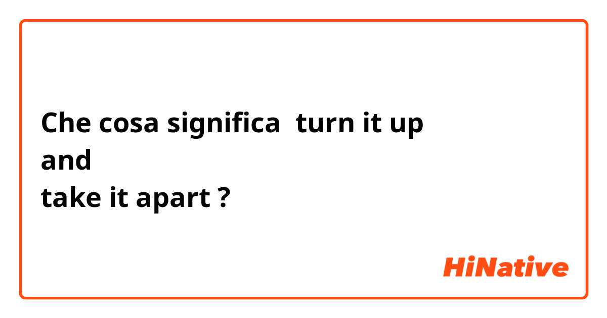 Che cosa significa turn it up   
and 
take it apart?