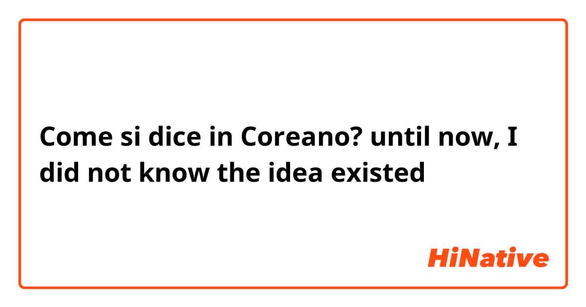 Come si dice in Coreano? until now, I did not know the idea existed 