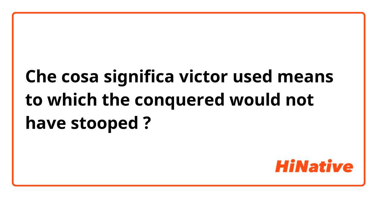 Che cosa significa victor used means to which the conquered would not have stooped ?
