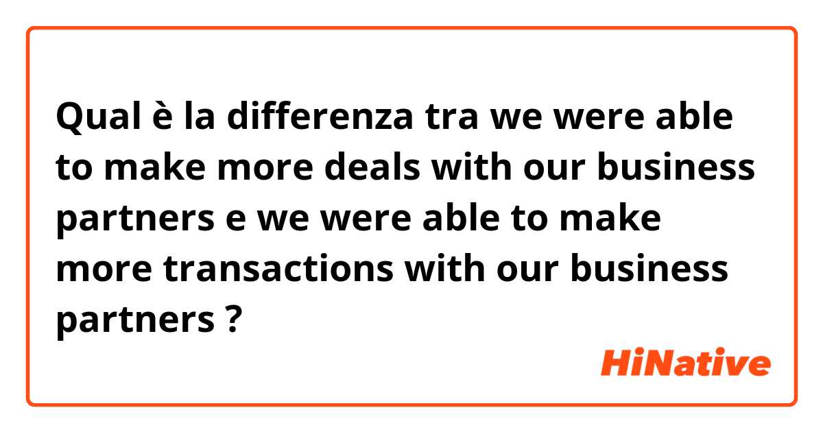 Qual è la differenza tra  we were able to make more deals with our business partners e we were able to make more transactions with our business partners ?
