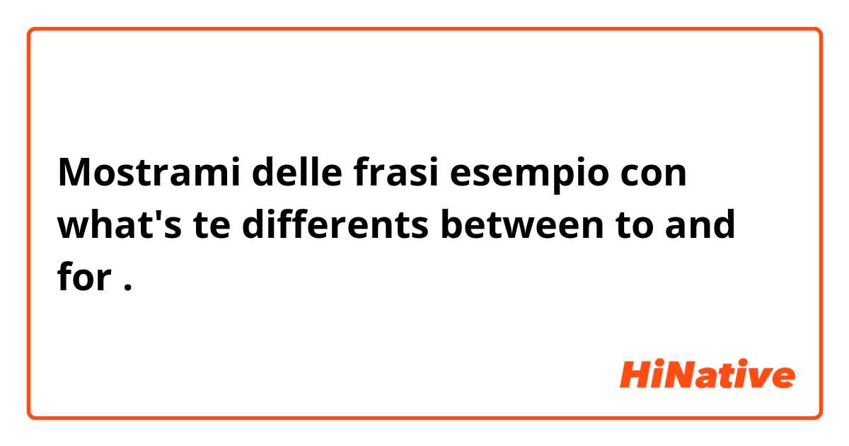 Mostrami delle frasi esempio con what's te differents between to and for.