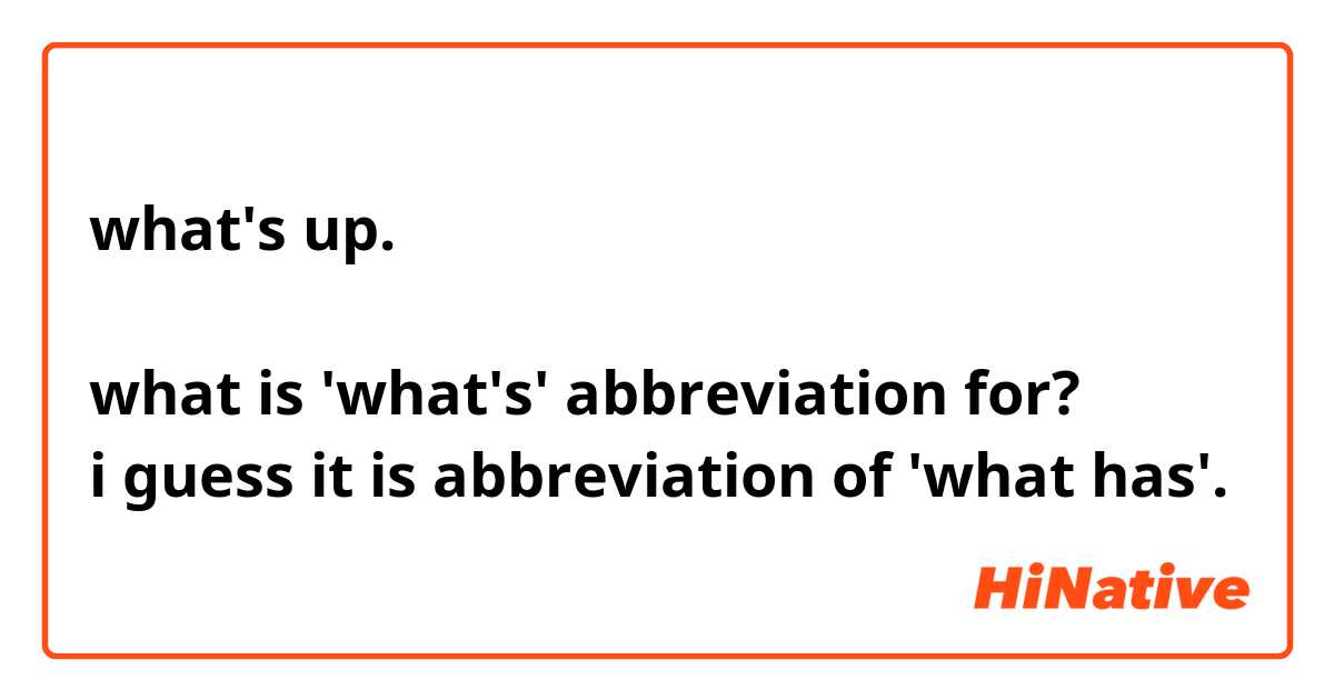 what's up.

what is 'what's' abbreviation for?
i guess it is abbreviation of 'what has'.