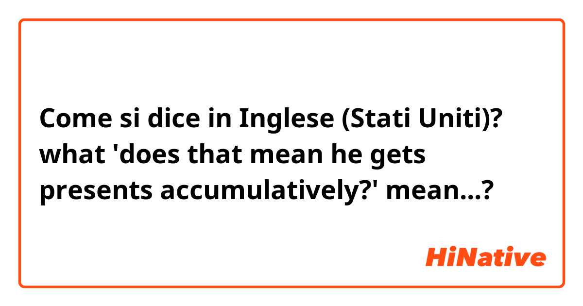 Come si dice in Inglese (Stati Uniti)? what 'does that mean he gets presents accumulatively?' mean...?