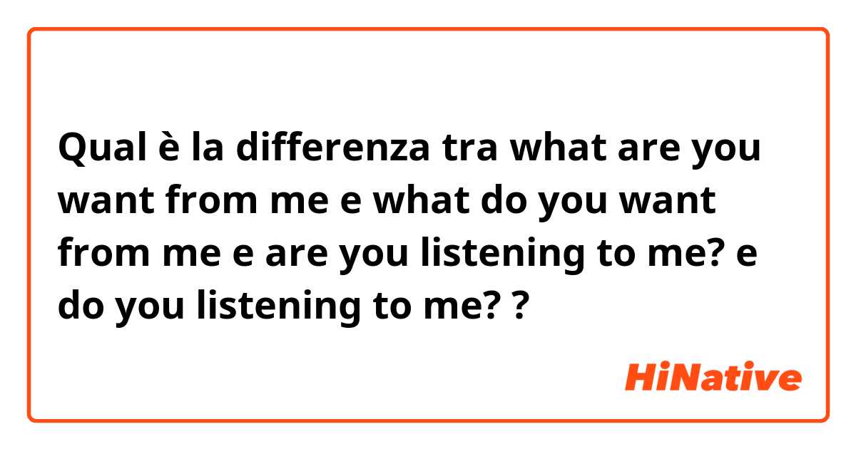 Qual è la differenza tra  what are you want from me e what do you want from me e are you listening to me? e do you listening to me? ?