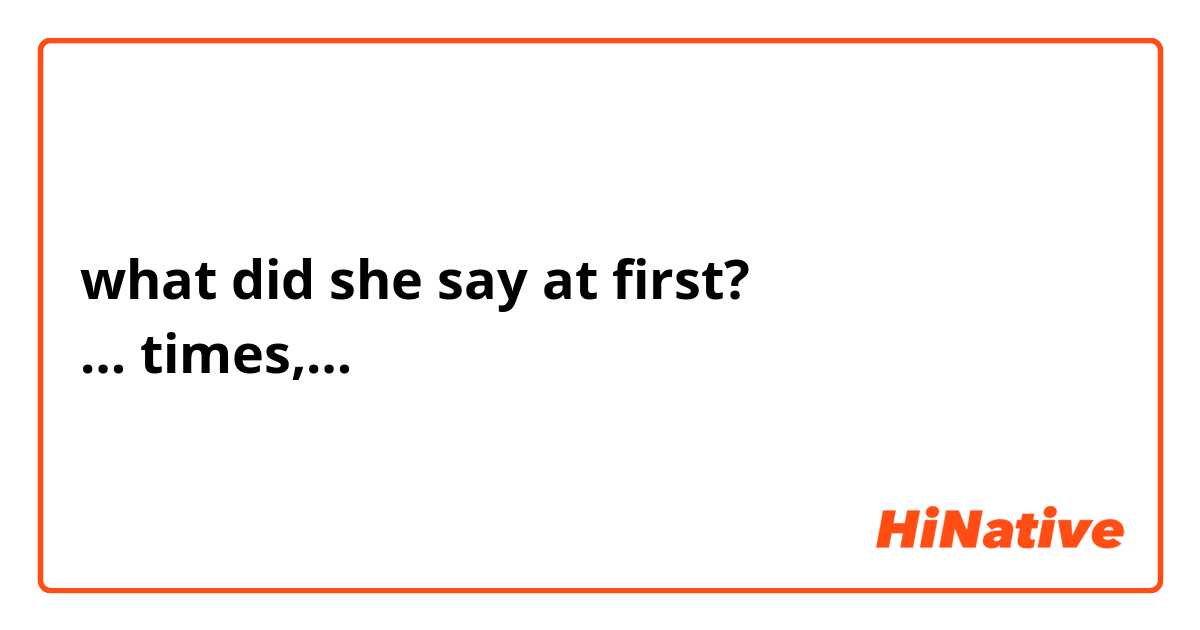 what did she say at first? 
… times,…