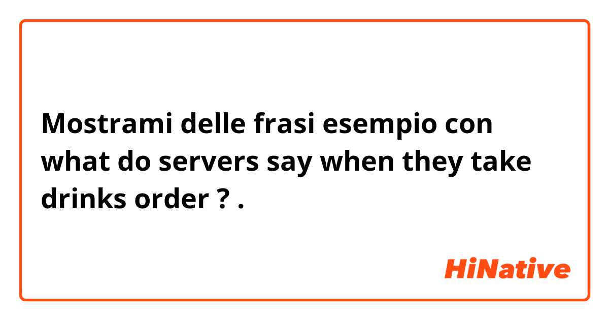 Mostrami delle frasi esempio con what do servers say when they take drinks order  ? .
