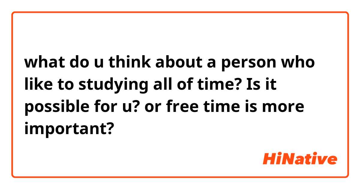 what do u think about a person who like to studying all of time? Is it possible for u? or free time is more important?