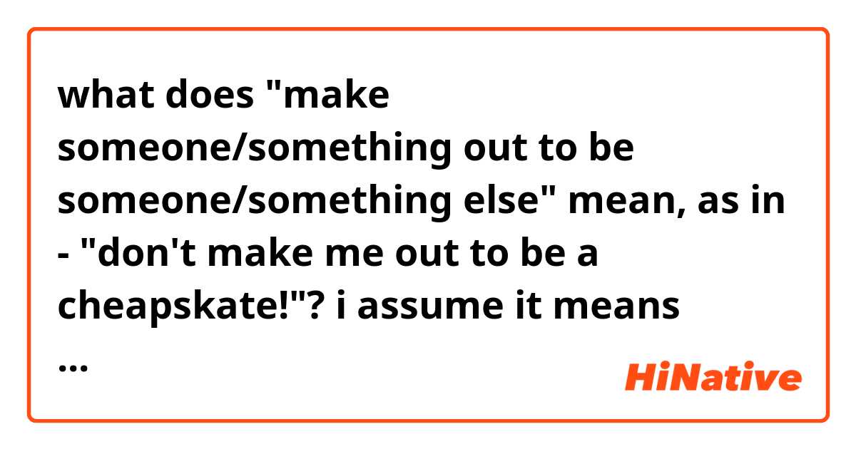 what does "make someone/something out to be someone/something else" mean,  as in - "don't make me out to be a cheapskate!"?
i assume it means "don't think of me as a cheapskate", but i need more details. please!