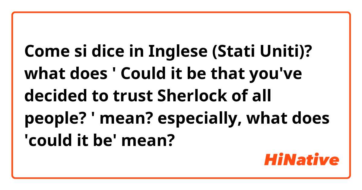 Come si dice in Inglese (Stati Uniti)? what does ' Could it be that you've decided to trust Sherlock of all people? ' mean? especially, what does 'could it be' mean?